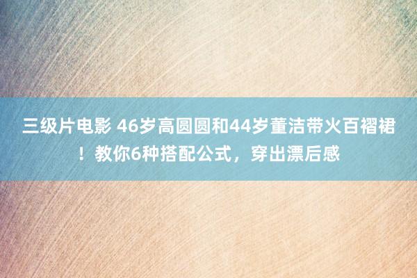 三级片电影 46岁高圆圆和44岁董洁带火百褶裙！教你6种搭配公式，穿出漂后感