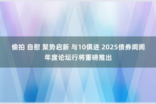 偷拍 自慰 聚势启新 与10俱进 2025债券阛阓年度论坛行将重磅推出