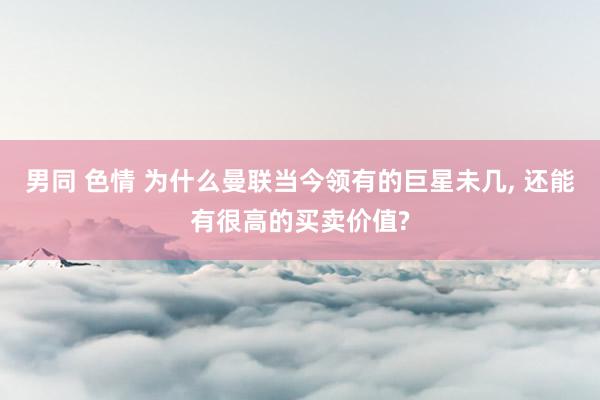 男同 色情 为什么曼联当今领有的巨星未几， 还能有很高的买卖价值?