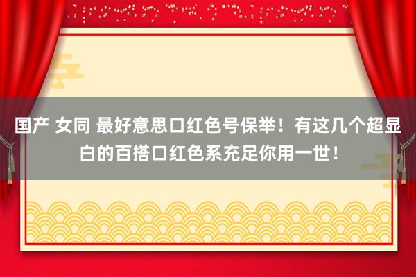 国产 女同 最好意思口红色号保举！有这几个超显白的百搭口红色系充足你用一世！