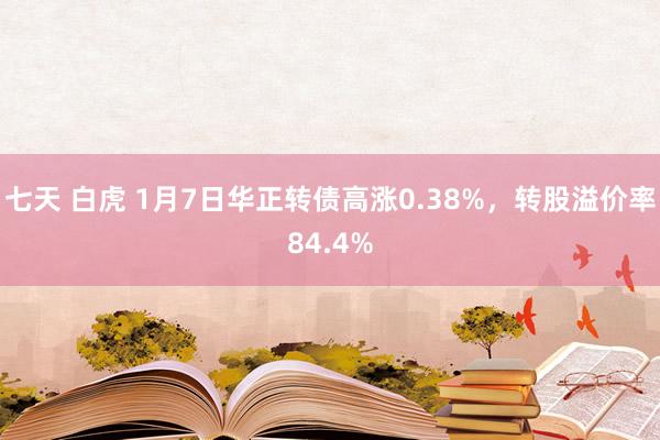 七天 白虎 1月7日华正转债高涨0.38%，转股溢价率84.4%