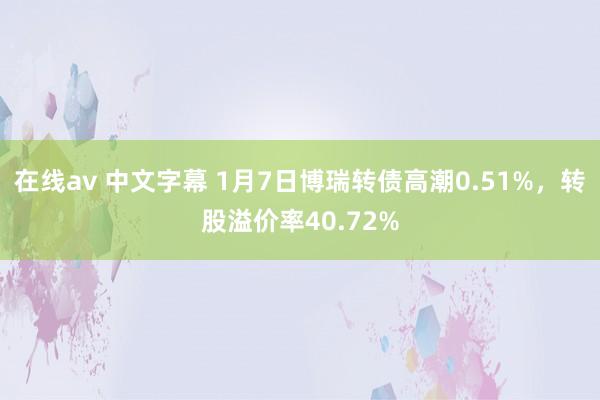 在线av 中文字幕 1月7日博瑞转债高潮0.51%，转股溢价率40.72%