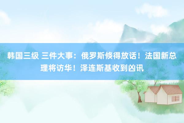 韩国三级 三件大事：俄罗斯倏得放话！法国新总理将访华！泽连斯基收到凶讯