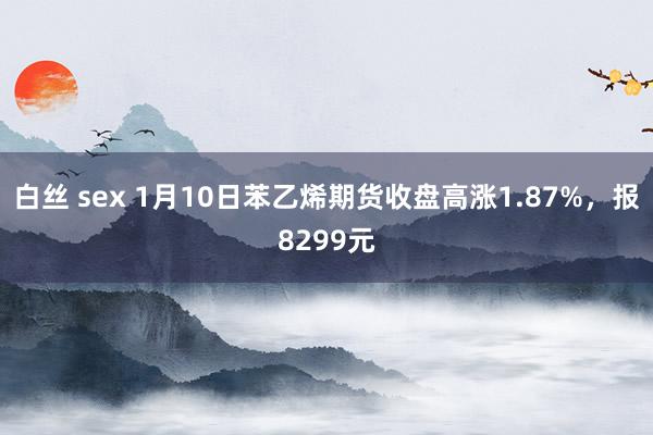 白丝 sex 1月10日苯乙烯期货收盘高涨1.87%，报8299元