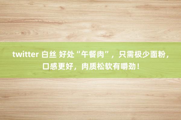 twitter 白丝 好处“午餐肉”，只需极少面粉，口感更好，肉质松软有嚼劲！