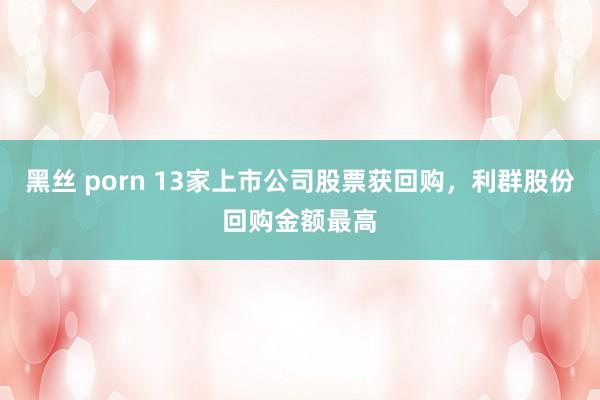 黑丝 porn 13家上市公司股票获回购，利群股份回购金额最高