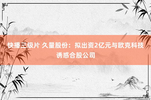 快播三级片 久量股份：拟出资2亿元与欧克科技诱惑合股公司