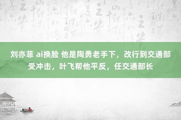 刘亦菲 ai换脸 他是陶勇老手下，改行到交通部受冲击，叶飞帮他平反，任交通部长