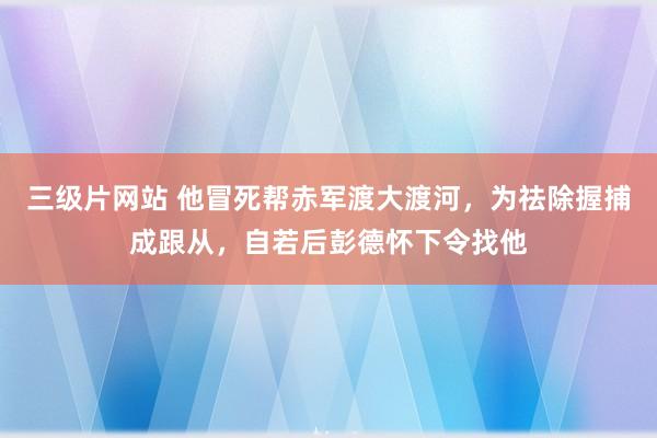 三级片网站 他冒死帮赤军渡大渡河，为祛除握捕成跟从，自若后彭德怀下令找他