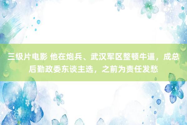 三级片电影 他在炮兵、武汉军区整顿牛逼，成总后勤政委东谈主选，之前为责任发愁