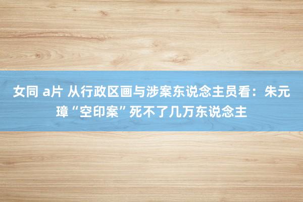 女同 a片 从行政区画与涉案东说念主员看：朱元璋“空印案”死不了几万东说念主