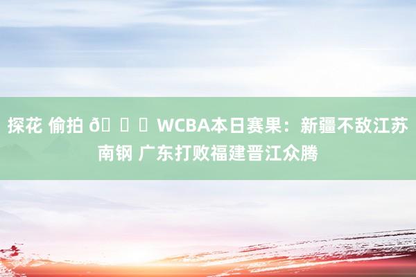 探花 偷拍 🏀WCBA本日赛果：新疆不敌江苏南钢 广东打败福建晋江众腾