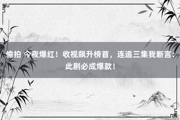 偷拍 今夜爆红！收视飙升榜首，连追三集我断言：此剧必成爆款！