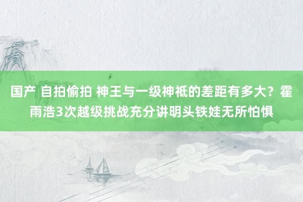 国产 自拍偷拍 神王与一级神祗的差距有多大？霍雨浩3次越级挑战充分讲明头铁娃无所怕惧