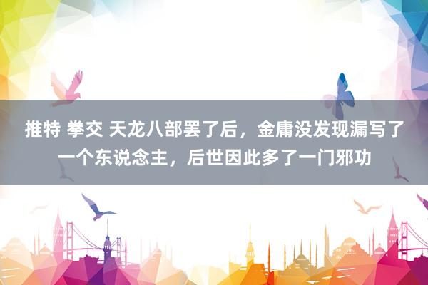 推特 拳交 天龙八部罢了后，金庸没发现漏写了一个东说念主，后世因此多了一门邪功