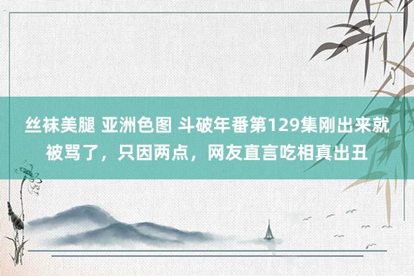 丝袜美腿 亚洲色图 斗破年番第129集刚出来就被骂了，只因两点，网友直言吃相真出丑