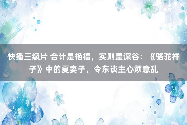 快播三级片 合计是艳福，实则是深谷：《骆驼祥子》中的夏妻子，令东谈主心烦意乱