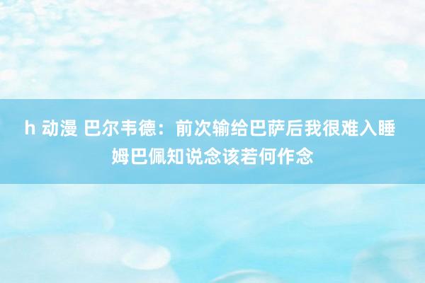 h 动漫 巴尔韦德：前次输给巴萨后我很难入睡 姆巴佩知说念该若何作念