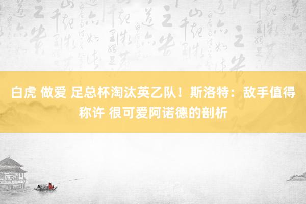 白虎 做爱 足总杯淘汰英乙队！斯洛特：敌手值得称许 很可爱阿诺德的剖析