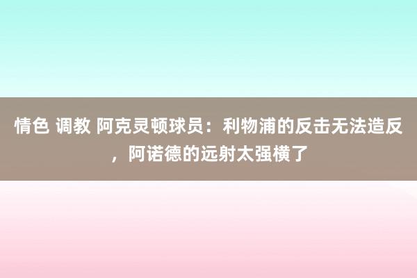 情色 调教 阿克灵顿球员：利物浦的反击无法造反，阿诺德的远射太强横了