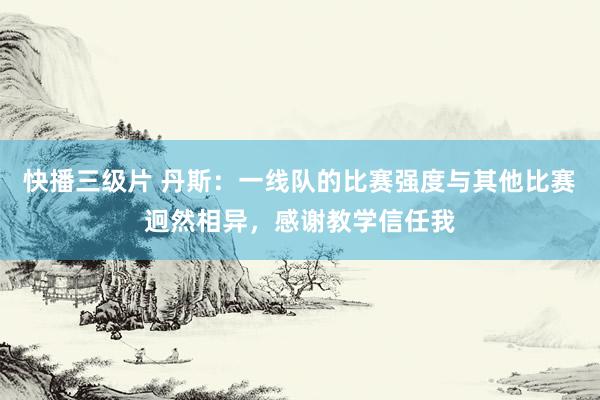 快播三级片 丹斯：一线队的比赛强度与其他比赛迥然相异，感谢教学信任我