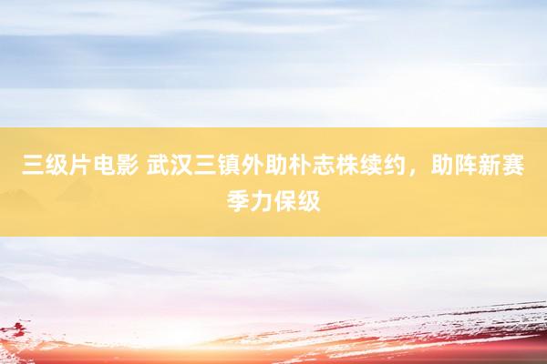 三级片电影 武汉三镇外助朴志株续约，助阵新赛季力保级