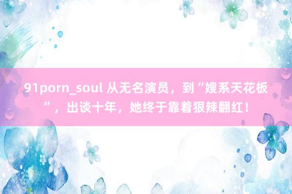 91porn_soul 从无名演员，到“嫂系天花板”，出谈十年，她终于靠着狠辣翻红！