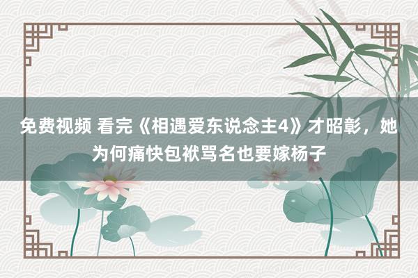 免费视频 看完《相遇爱东说念主4》才昭彰，她为何痛快包袱骂名也要嫁杨子