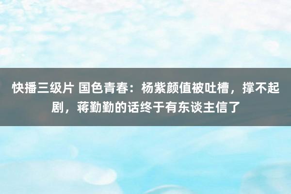 快播三级片 国色青春：杨紫颜值被吐槽，撑不起剧，蒋勤勤的话终于有东谈主信了