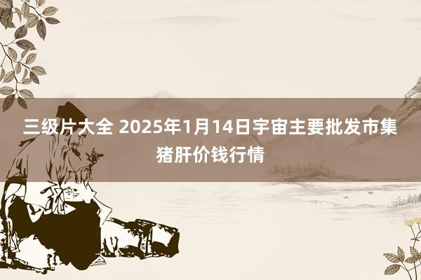 三级片大全 2025年1月14日宇宙主要批发市集猪肝价钱行情