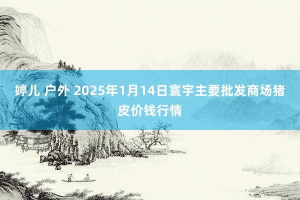 婷儿 户外 2025年1月14日寰宇主要批发商场猪皮价钱行情