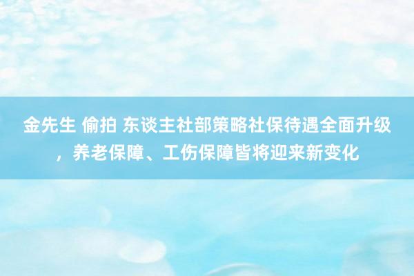 金先生 偷拍 东谈主社部策略社保待遇全面升级，养老保障、工伤保障皆将迎来新变化