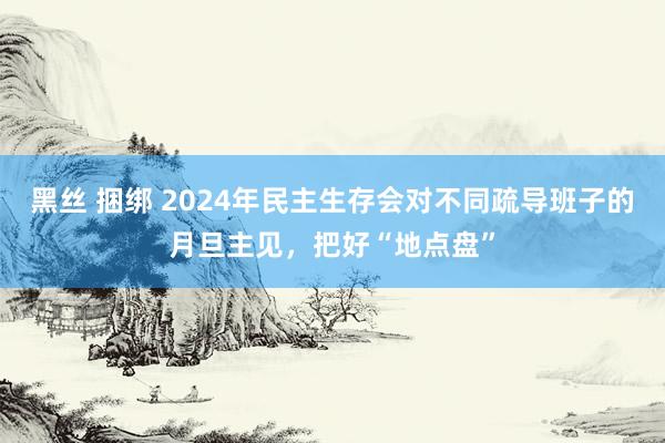 黑丝 捆绑 2024年民主生存会对不同疏导班子的月旦主见，把好“地点盘”