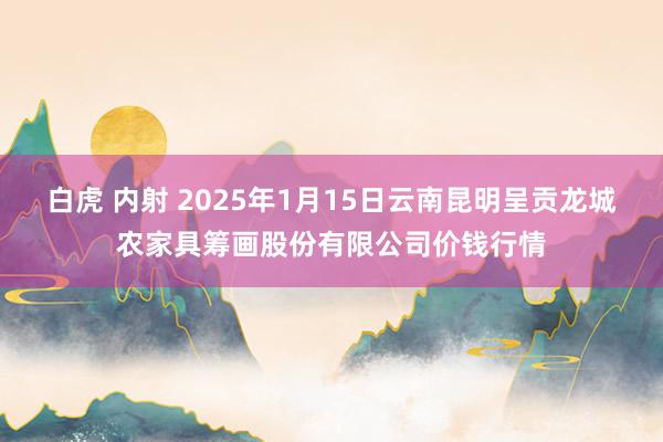 白虎 内射 2025年1月15日云南昆明呈贡龙城农家具筹画股份有限公司价钱行情