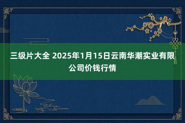 三级片大全 2025年1月15日云南华潮实业有限公司价钱行情