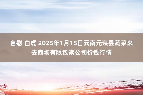 自慰 白虎 2025年1月15日云南元谋县蔬菜来去商场有限包袱公司价钱行情