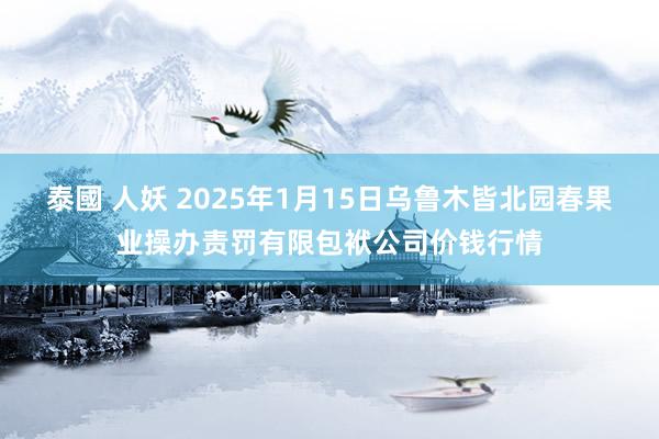 泰國 人妖 2025年1月15日乌鲁木皆北园春果业操办责罚有限包袱公司价钱行情