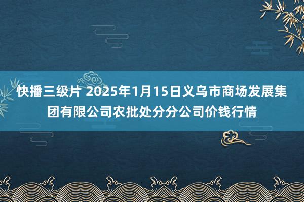 快播三级片 2025年1月15日义乌市商场发展集团有限公司农批处分分公司价钱行情