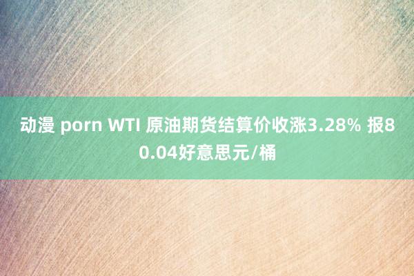 动漫 porn WTI 原油期货结算价收涨3.28% 报80.04好意思元/桶