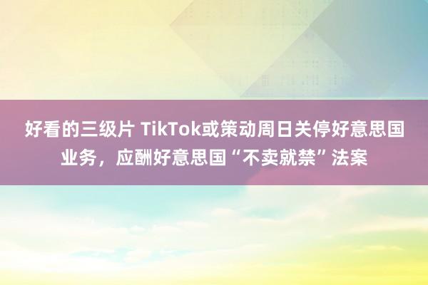 好看的三级片 TikTok或策动周日关停好意思国业务，应酬好意思国“不卖就禁”法案