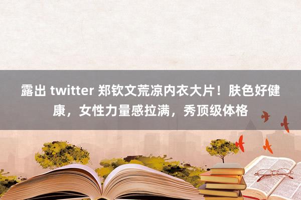 露出 twitter 郑钦文荒凉内衣大片！肤色好健康，女性力量感拉满，秀顶级体格