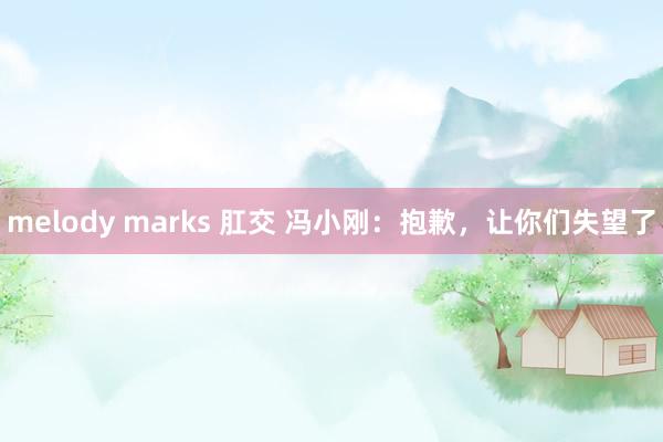 melody marks 肛交 冯小刚：抱歉，让你们失望了