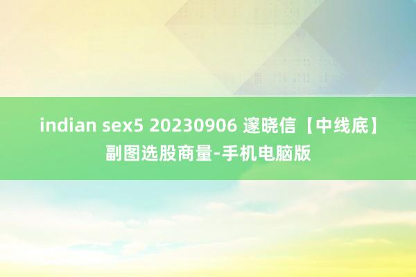 indian sex5 20230906 邃晓信【中线底】副图选股商量-手机电脑版