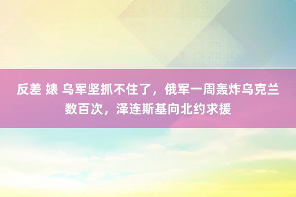 反差 婊 乌军坚抓不住了，俄军一周轰炸乌克兰数百次，泽连斯基向北约求援