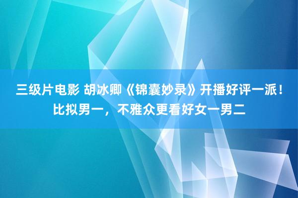 三级片电影 胡冰卿《锦囊妙录》开播好评一派！比拟男一，不雅众更看好女一男二