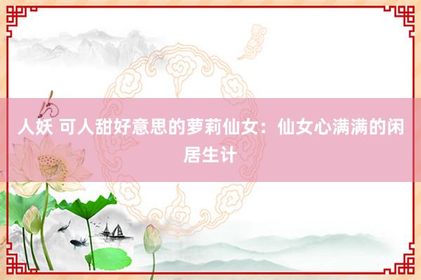 人妖 可人甜好意思的萝莉仙女：仙女心满满的闲居生计