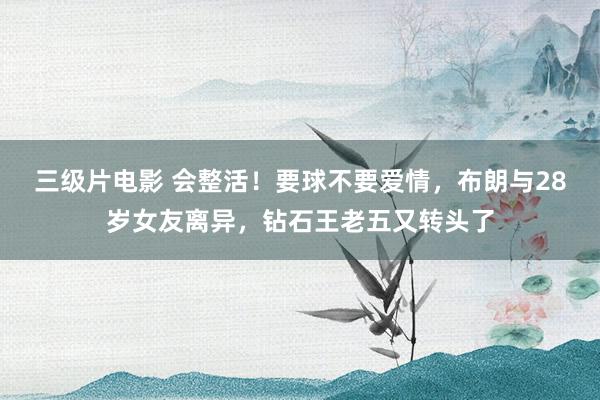 三级片电影 会整活！要球不要爱情，布朗与28岁女友离异，钻石王老五又转头了