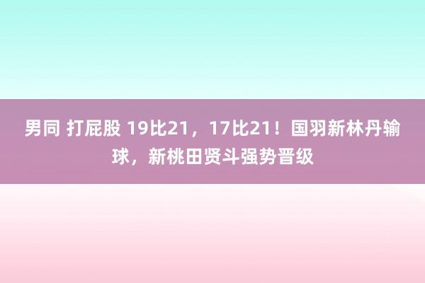 男同 打屁股 19比21，17比21！国羽新林丹输球，新桃田贤斗强势晋级