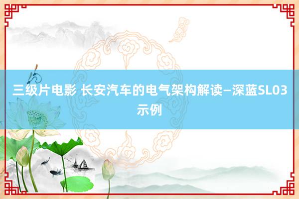 三级片电影 长安汽车的电气架构解读—深蓝SL03示例