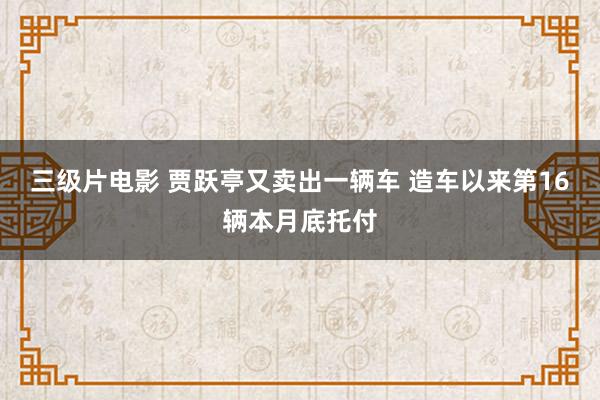 三级片电影 贾跃亭又卖出一辆车 造车以来第16辆本月底托付